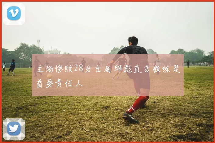 主场惨败28分出局邱彪直言教练是首要责任人
