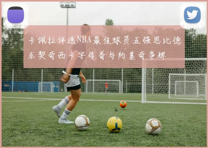 卡佩拉评选NBA最佳球员五强恩比德东契奇西卡字母哥与约基奇争辉