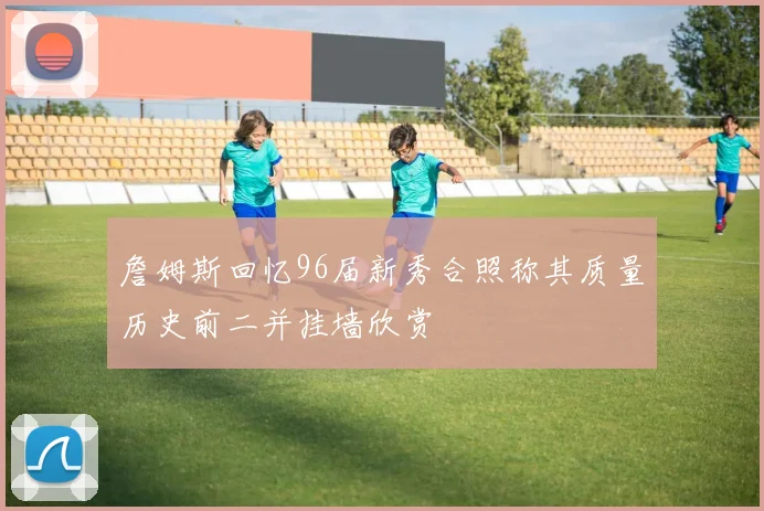 詹姆斯回忆96届新秀合照称其质量历史前二并挂墙欣赏