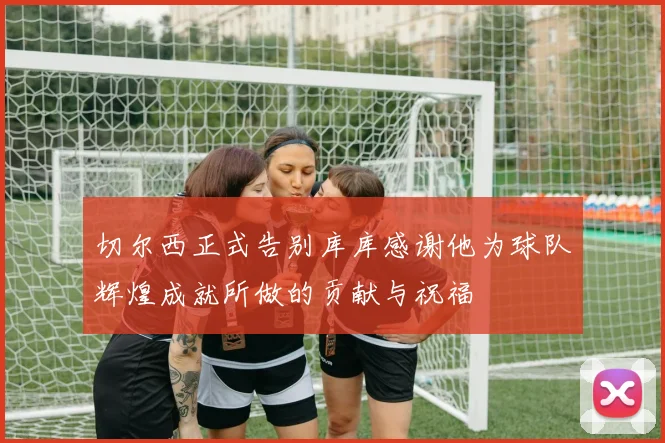 切尔西正式告别库库感谢他为球队辉煌成就所做的贡献与祝福