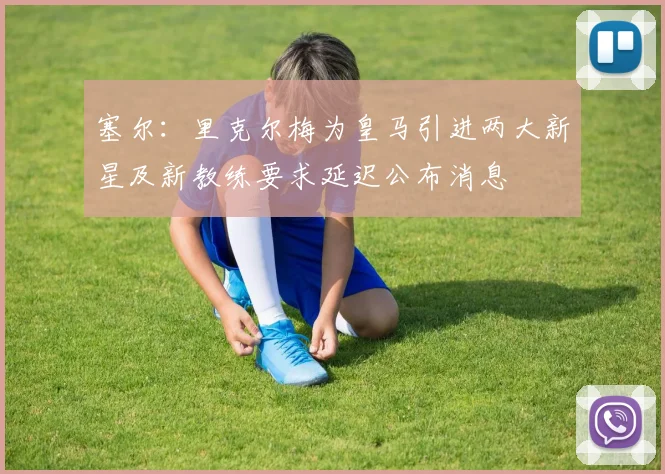 塞尔：里克尔梅为皇马引进两大新星及新教练要求延迟公布消息