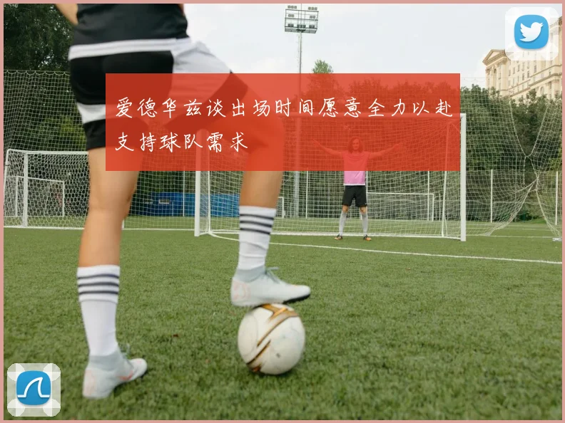 爱德华兹谈出场时间愿意全力以赴支持球队需求