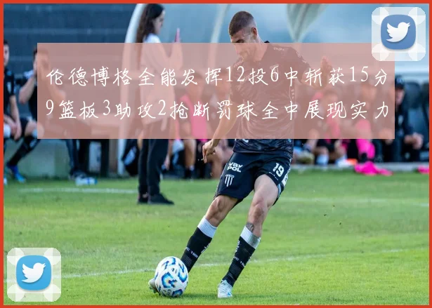伦德博格全能发挥12投6中斩获15分9篮板3助攻2抢断罚球全中展现实力