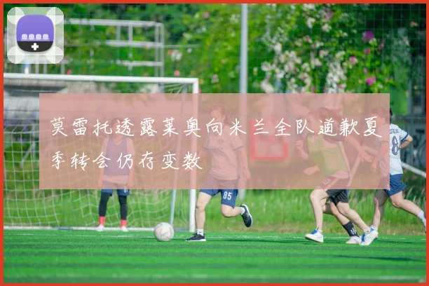莫雷托透露莱奥向米兰全队道歉夏季转会仍存变数