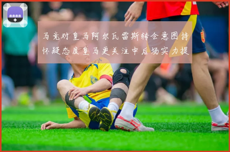 马竞对皇马阿尔瓦雷斯转会意图持怀疑态度皇马更关注中后场实力提升
