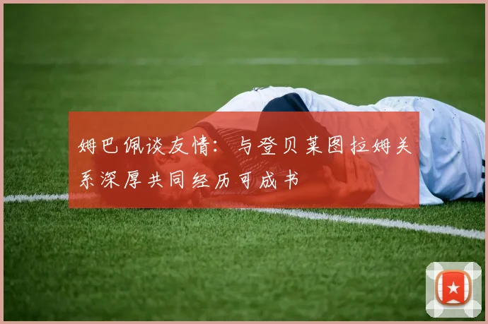 姆巴佩谈友情：与登贝莱图拉姆关系深厚共同经历可成书