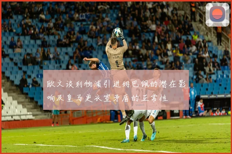 欧文谈利物浦引进姆巴佩的潜在影响及皇马更衣室矛盾的正常性