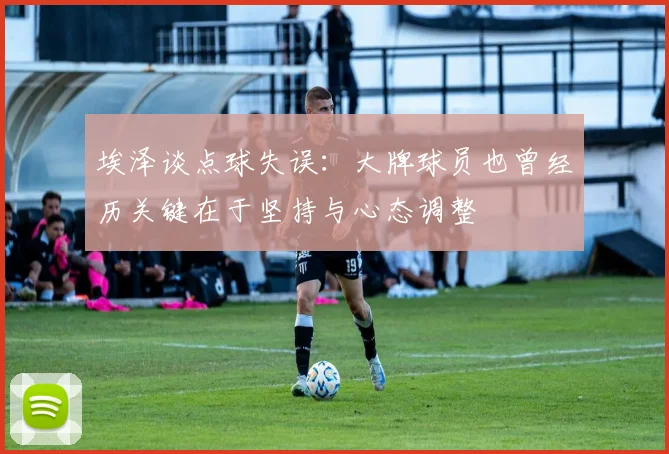 埃泽谈点球失误：大牌球员也曾经历关键在于坚持与心态调整