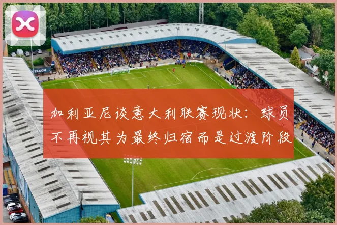 加利亚尼谈意大利联赛现状：球员不再视其为最终归宿而是过渡阶段