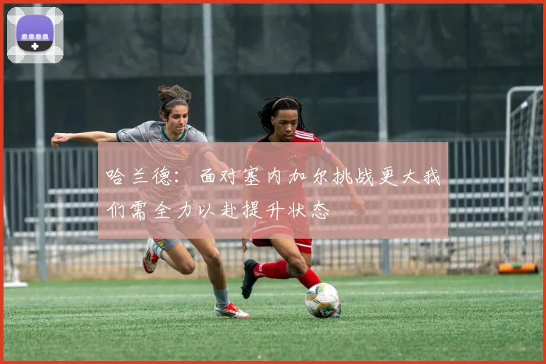 哈兰德：面对塞内加尔挑战更大我们需全力以赴提升状态