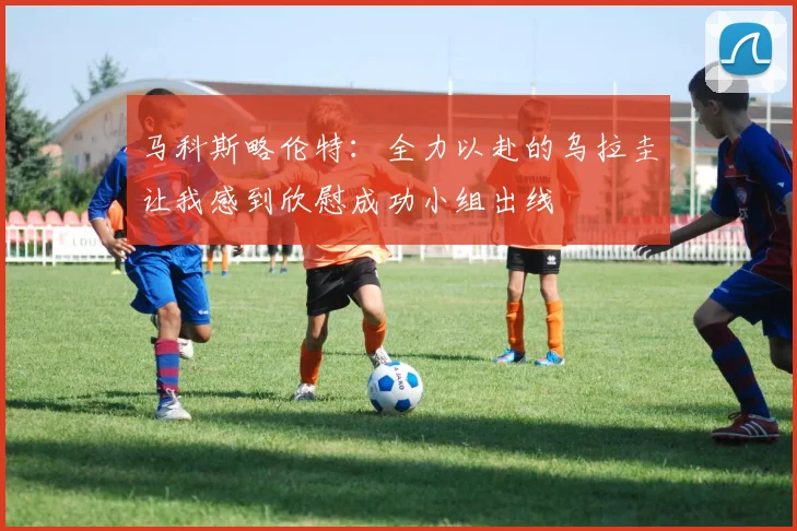 马科斯略伦特：全力以赴的乌拉圭让我感到欣慰成功小组出线