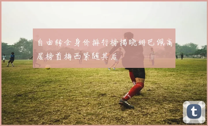 自由转会身价排行榜揭晓姆巴佩高居榜首梅西紧随其后