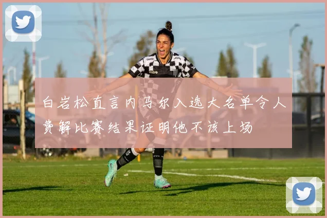 白岩松直言内马尔入选大名单令人费解比赛结果证明他不该上场